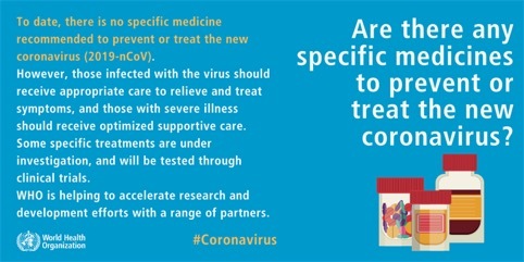 Question: Are there any specific medicines to prevent or treat the new coronavirus? To date, there is no specific medicine recommended to prevent or treat the new coronavirus (2019-nCoV). However, those infected with the virus should receive appropriate care to relieve and treat symptoms and those with severe illness should receive optimized supportive care. Some specific treatments are under investigation, and will be tested through clinical trials. WHO is helping to accelerate research and development efforts with a range of partners.