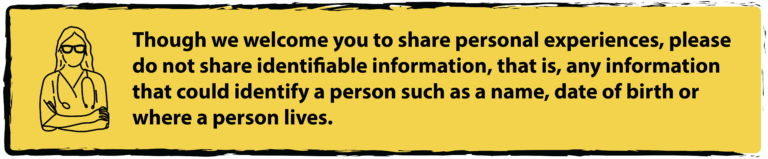 Though we welcome you to share personal experiences, please do not share identifiable information, that is, any information that could identify a person such as a name, date of birth, or where a person lives.