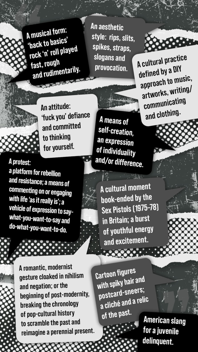 A musical form: ‘back to basics’ rock ‘n’ roll played fast, rough and rudimentarily. An aesthetic style: rips, slits, spikes, straps, slogans and provocation. A cultural practice defined by a DIY (do-it-yourself) approach to music, artworks, writing/communicating and clothing. An attitude: ‘fuck you’ defiance and committed to thinking for yourself. A means of self-creation, an expression of individuality and/or difference. A protest: a platform for rebellion and resistance; a means of commenting on or engaging with life ‘as it really is’; a vehicle of expression to say-what-you-want-to-say and do-what-you-want-to-do. A cultural moment book-ended by the Sex Pistols (1975–78) in Britain; a burst of youthful energy and excitement. A romantic, modernist gesture cloaked in nihilism and negation; or the beginning of post-modernity, breaking the chronology of pop-cultural history to scramble the past and reimagine a perennial present. Cartoon figures with spiky hair and postcard-sneers; a cliché and a relic of the past. American slang for a juvenile delinquent.