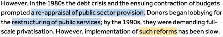 However, in the 1980s the debt crisis and the ensuing contraction of budgets prompted a re-appraisal of public sector provision (highlighted in blue 'a re-appraisal of public sector provision'.) Donors began lobbying for the restructuring of public services (highlighted in blue 'restructuring of public services'); by the 1990s, they were demanding full-scale privatisation. However, implementation of such reforms (highlighted in orange 'such reforms') has been slow.