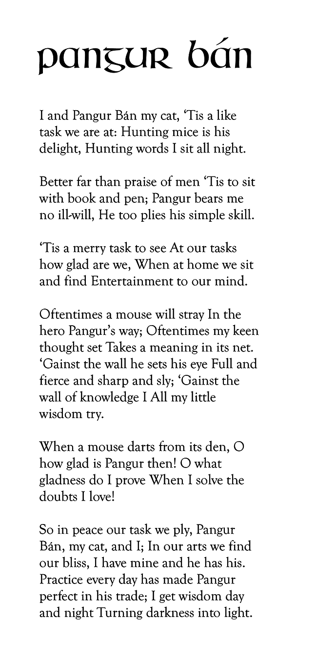 Pangur Ban poem: I and Pangur Bán my cat, ‘Tis a like task we are at: Hunting mice is his delight, Hunting words I sit all night. Better far than praise of men ‘Tis to sit with book and pen; Pangur bears me no ill-will, He too plies his simple skill. ‘Tis a merry task to see, At our tasks how glad are we, When at home we sit and find, Entertainment to our mind. Oftentimes a mouse will stray In the hero Pangur’s way; Oftentimes my keen thought set, Takes a meaning in its net. ‘Gainst the wall he sets his eye, Full and fierce and sharp and sly; ‘Gainst the wall of knowledge I, All my little wisdom try. When a mouse darts from its den, O how glad is Pangur then! O what gladness do I prove, When I solve the doubts I love! So in peace our task we ply, Pangur Bán, my cat, and I; In our arts we find our bliss, I have mine and he has his. Practice every day has made, Pangur perfect in his trade; I get wisdom day and night, Turning darkness into light.