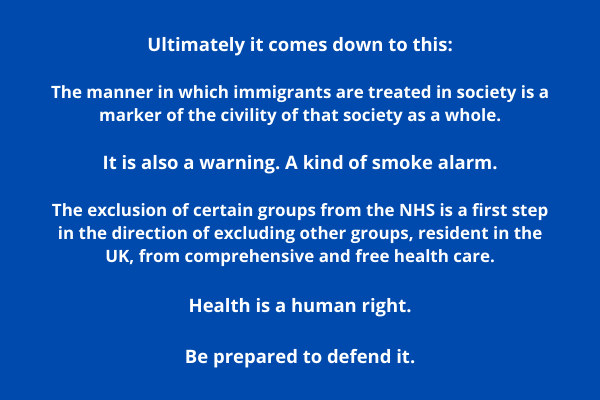Ultimately it comes down to this: The manner in which immigrants are treated in society is a marker of the civility of that society as a whole. It is also a warning. A kind of smoke alarm. The exclusion of certain groups from the NHS is a first step in the direction of excluding other groups, resident in the UK, from comprehensive and free health care. Health is a human right. Be prepared to defend it.