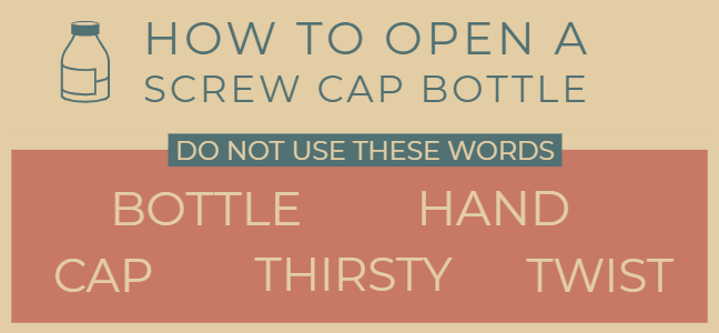 How to open a screw top bottle without using the words bottle, hand, cap, thirsty and twist