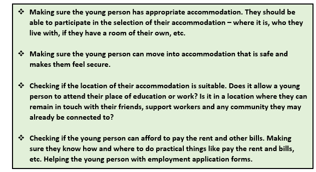A place to live: This graphic is a list of points. 1 Making sure the young person has appropriate accommodation. They should be able to participate in the selection of their accommodation - where it is, who they live with, if they have a room of their own, etc. 2 Making sure the young person can move into accommodation that is safe and makes them feel secure. 3 Checking if the location of their accommodation is suitable. Does it allow a young person to attend their place of education or work? Is it in a location where they can remain in touch with their friends, support workers and any community they may already be connected to? 4 Checking if the young person can afford to pay the rent and other bills. Making sure they know how and where to do practical things like pay the rent and bills, etc. Helping the young person with employment application forms