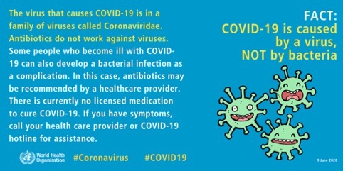 The images list some myths buster on COVID-19 from the World Health Organization. Fact: Covid-19 is caused by a virus NOT by bacteria: The virus that causes COVID-19 is in a family of viruses called Coronaviridae. Antibiotics do not work against viruses. Some people who become ill with COVID-19 can also develop a bacterial infection as a complication. In this case, antibiotics may be recommended by a healthcare provider. There is currently no licenced medication to cure COVID-19. If you have symptoms, call your health care provider or COVID-19 hotlines for assistance.