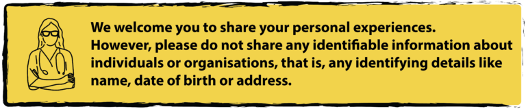 We welcome you to share your personal experiences. However, please do not share any identifiable information about individuals or organisations, that is, any identifying details like name, date of birth or address.
