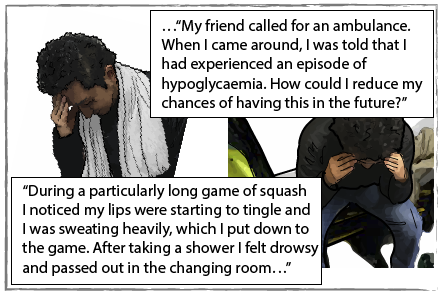 Carlos rubbing his head and feeling ill. He says "During a particularly long game of squash I noticed my lips were starting to tingle and I was sweating heavily, which I put down to the game. After taking a shower I felt drowsy and passed out in the changing room. My friend called for an ambulance. When I came round, I was told taht I had experienced an episode of hypoglycaemia. How could I reduce my chances of having this in the future?".