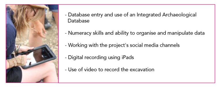 -Database entry and use of an Integrated Archaeological Database - Numeracy skills and ability to organise and manipulate data - Working with the project's social media channels - Digital recording using iPads Use of video to record the excavation