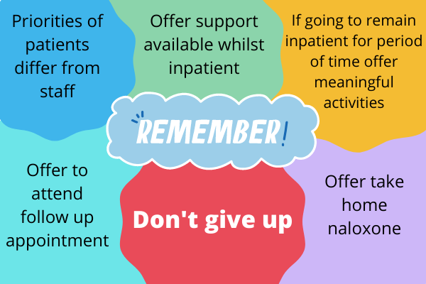 Remember: - Priorities of patients differ from staff - Offer support available whilst inpatient - If going to remain inpatient for period of time, offer meaningful activities - Offer take home naloxone - Offer to attend follow-up appointment - Don't give up