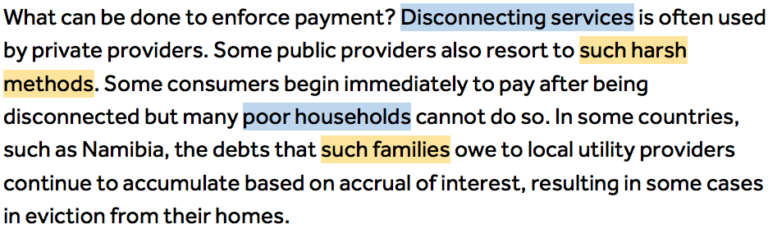 What can be done to enforce payment? Disconnecting services (Highlighted in blue 'disconnecting services') is often used by private providers. Some public providers also resort to such harsh methods (Highlighted in orange 'such harsh methods'). Some consumers begin immediately to pay after being disconnected but many poor households (Highlighted in blue 'poor households') cannot do so. In some countries, such as Namibia, the debts that such families (Highlighted in orange 'such families') owe to local utility providers continue to accumulate based on accrual of interest, resulting in some cases in eviction from their homes.