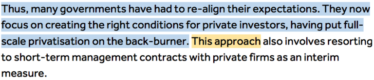 Thus, many governments have had to re-align their expectations. They now focus on creating the right conditions for private investors, having put full-scale privatisation on the back-burner. (Highlighted in blue'Thus, many governments have had to re-align their expectations. They now focus on creating the right conditions for private investors, having put full-scale privatisation on the back-burner. '). This approach (Highlighted in orange ''This approach) also involves resorting to short-term management contracts with private firms as an interim measure.