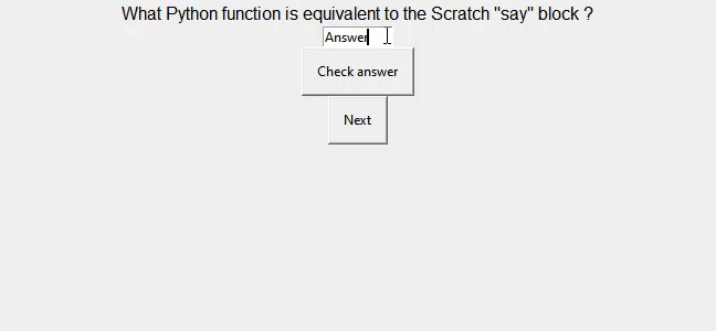 An animation of a GUI consisting of some text, a text box for answers to be entered, a "Check answer" button, and a "Next" button. Initially the question "Fill in the blank - Pseudo blank" is presented, the answer "code" is entered into the text box and the "Check answer" button is clicked. The question text changes to "correct". When the "Next" button is clicked, the text is replaced by a new question: "What is the Python equivalent to the Scratch "say" block?" The answer "print" is entered into the text box and the "Check answer" button is clicked.The question text changes to "correct". When the "Next" button is clicked, the text is replaced by a new question: "What Python module contains the randit function?" The answer "time" is entered into the text box and the "Check answer" button is clicked. The question text changes to "incorrect". When the "Next" button is clicked, the animation loops.