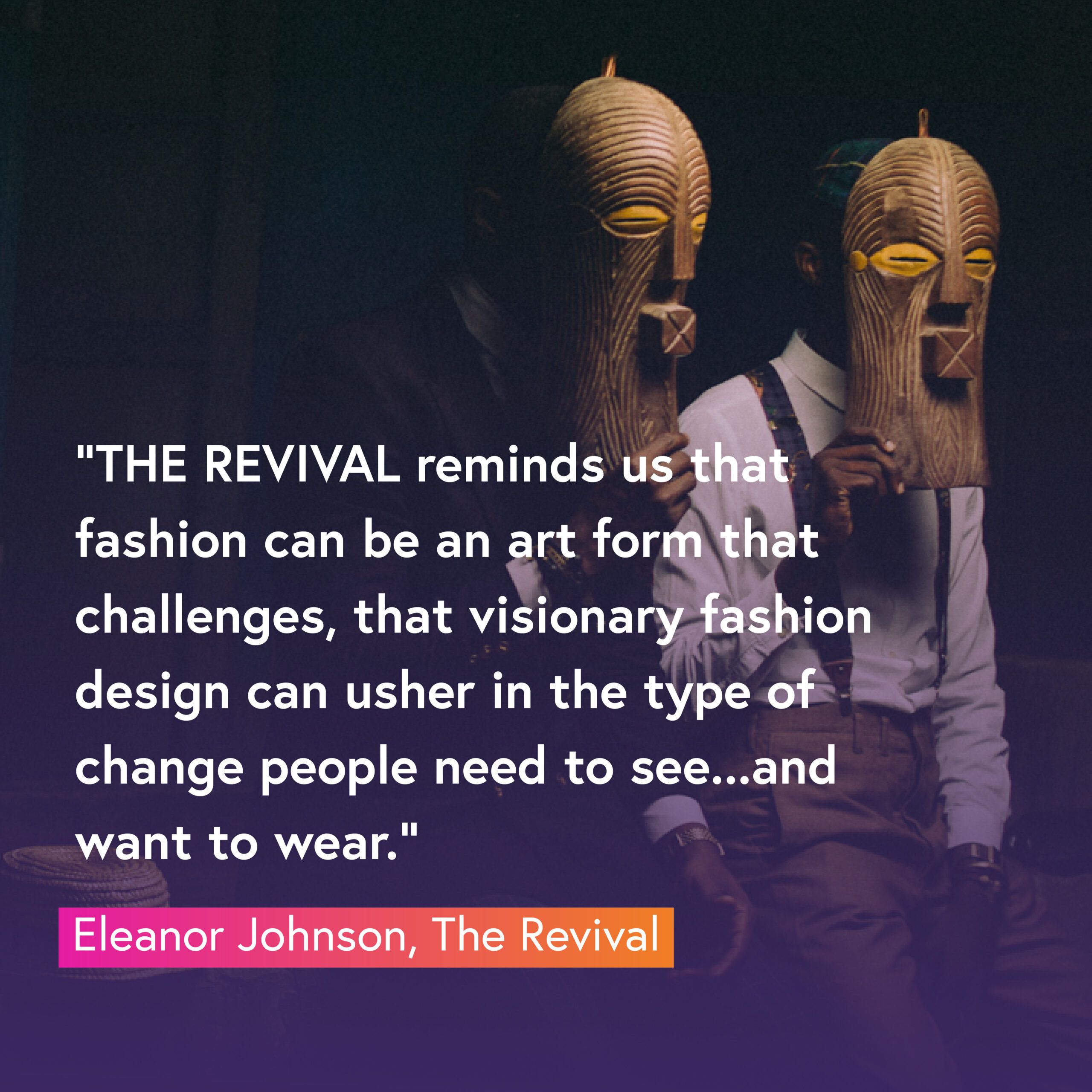 Eleanor Johnson de THE REVIVAL, nous a dit : « THE REVIVAL nous rappelle que la mode peut être une forme d'art qui défie ;  que le design de mode visionnaire peut inaugurer le type de changement que les gens ont besoin de voir… et veulent porter.